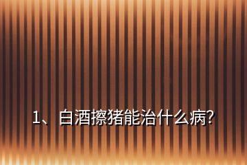 1、白酒擦豬能治什么病？