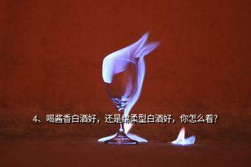 4、喝醬香白酒好，還是綿柔型白酒好，你怎么看？