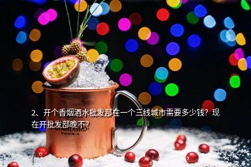 2、開個香煙酒水批發(fā)部在一個三線城市需要多少錢？現(xiàn)在開批發(fā)部晚不？