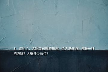 3、過年了，大家自己喝的白酒、給人送白酒，都是一樣的酒嗎？大概多少價位？