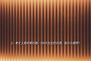 2、老丈人喜歡喝白酒，500元左右的白酒，有什么推薦？