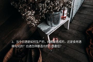 2、當(dāng)今白酒是如何生產(chǎn)的，純糧釀造成的，還是食用酒精勾兌的？白酒怎樣釀造出的口感最佳？