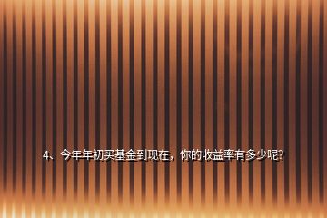 4、今年年初買基金到現(xiàn)在，你的收益率有多少呢？