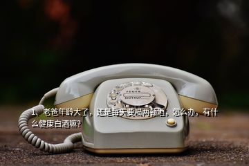 1、老爸年齡大了，還是每天要喝兩頓酒，怎么辦，有什么健康白酒嘛？