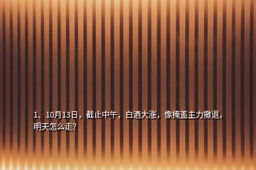 1、10月13日，截止中午，白酒大漲，像掩蓋主力撤退，明天怎么走？