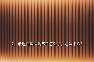 2、最近白酒醫(yī)藥基金怎么了，總是下跌？