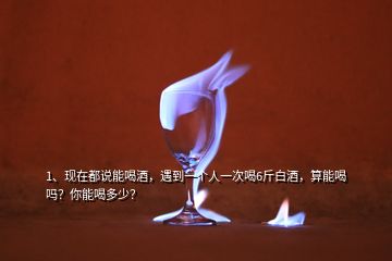 1、現(xiàn)在都說能喝酒，遇到一個(gè)人一次喝6斤白酒，算能喝嗎？你能喝多少？