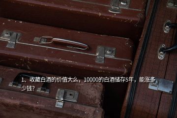 1、收藏白酒的價值大么，10000的白酒儲存5年，能漲多少錢？