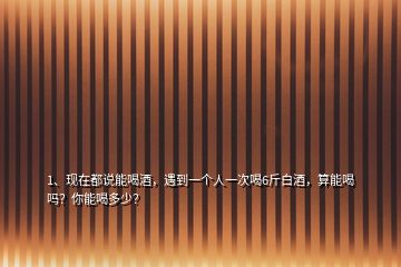 1、現(xiàn)在都說能喝酒，遇到一個人一次喝6斤白酒，算能喝嗎？你能喝多少？