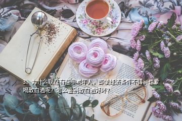 3、為什么現(xiàn)在有些中老年人，即使經(jīng)濟條件不錯，也愛喝散白酒呢？怎么鑒別散白酒好壞？