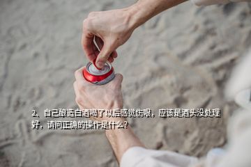 2、自己釀造白酒喝了以后感覺傷眼，應(yīng)該是酒頭沒處理好，請問正確的操作是什么？