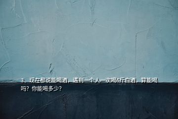 3、現(xiàn)在都說能喝酒，遇到一個人一次喝6斤白酒，算能喝嗎？你能喝多少？