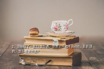 2、頂賬給了一批52度白酒，京東上一箱不到600，五折頂?shù)?，怎么能賣出去？