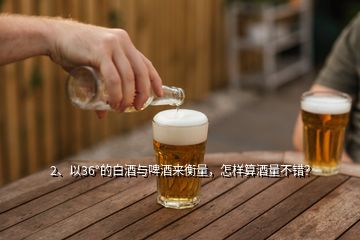 2、以36°的白酒與啤酒來衡量，怎樣算酒量不錯？