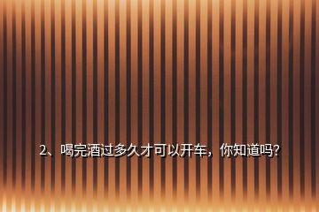 2、喝完酒過(guò)多久才可以開(kāi)車(chē)，你知道嗎？