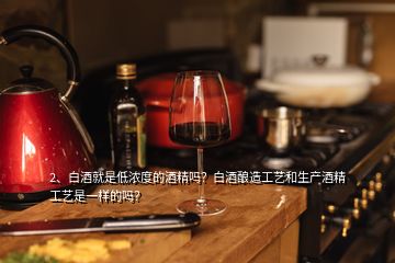 2、白酒就是低濃度的酒精嗎？白酒釀造工藝和生產酒精工藝是一樣的嗎？