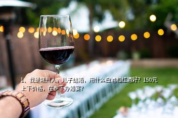 1、我是贛州人，兒子結(jié)婚，用什么白酒和紅酒好？150元上下價格，在鄉(xiāng)下辦婚宴？