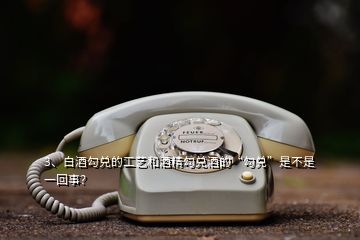 3、白酒勾兌的工藝和酒精勾兌酒的“勾兌”是不是一回事？