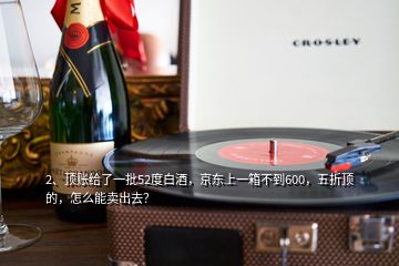 2、頂賬給了一批52度白酒，京東上一箱不到600，五折頂?shù)模趺茨苜u(mài)出去？