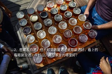 2、想藏點白酒，但不知道散裝酒還是瓶裝酒好，看上的有瓶裝汾酒，牛欄山，藏在家里的哪里好？