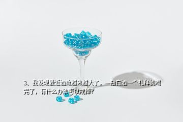 3、我發(fā)現(xiàn)最近酒癮越來越大了，一瓶白酒一個禮拜就喝完了，有什么辦法可以戒掉？