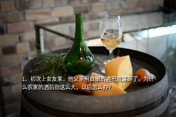 1、初次上女友家，他父親用自釀的酒把我灌醉了，為什么農(nóng)家的酒后勁這么大，以后怎么辦？