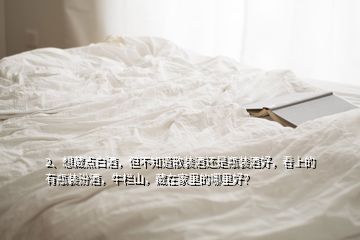 2、想藏點(diǎn)白酒，但不知道散裝酒還是瓶裝酒好，看上的有瓶裝汾酒，牛欄山，藏在家里的哪里好？