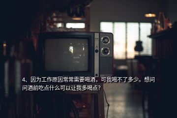 4、因為工作原因常常需要喝酒，可我喝不了多少。想問問酒前吃點什么可以讓我多喝點？