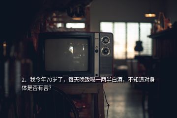 2、我今年70歲了，每天晚飯喝一兩半白酒，不知道對身體是否有害？