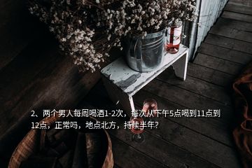 2、兩個男人每周喝酒1-2次，每次從下午5點喝到11點到12點，正常嗎，地點北方，持續(xù)半年？