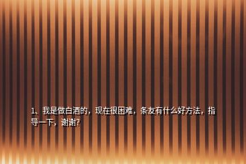 1、我是做白酒的，現(xiàn)在很困難，條友有什么好方法，指導(dǎo)一下，謝謝？