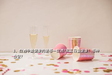 3、白酒中最健康的是哪一款酒?真正有益健康！哪種香型？