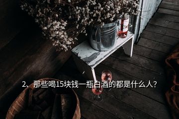 2、那些喝15塊錢一瓶白酒的都是什么人？