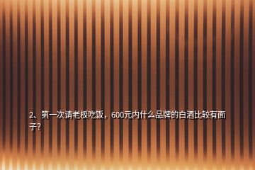 2、第一次請(qǐng)老板吃飯，600元內(nèi)什么品牌的白酒比較有面子？