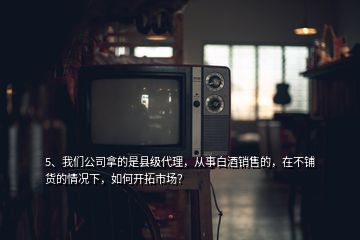 5、我們公司拿的是縣級代理，從事白酒銷售的，在不鋪貨的情況下，如何開拓市場？