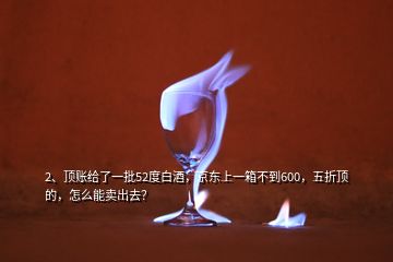 2、頂賬給了一批52度白酒，京東上一箱不到600，五折頂?shù)?，怎么能賣出去？