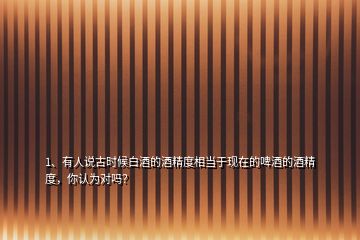 1、有人說古時候白酒的酒精度相當于現(xiàn)在的啤酒的酒精度，你認為對嗎？