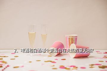 2、啤酒和白酒哪個(gè)更適合在炎熱的夏天喝？