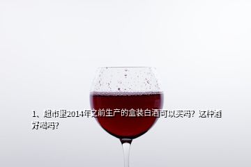 1、超市里2014年之前生產(chǎn)的盒裝白酒可以買嗎？這種酒好喝嗎？