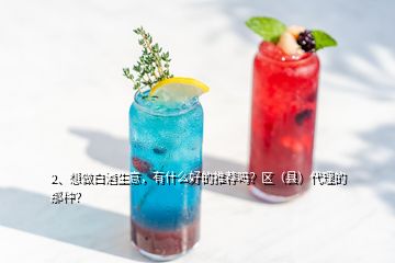 2、想做白酒生意，有什么好的推薦嗎？區(qū)（縣）代理的那種？