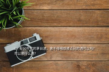 1、有90年代的茅臺酒，舍不得喝想摻點別的酒可以嗎？可以摻什么酒？