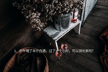 1、中午喝了半斤白酒，過了十個小時，可以測出來嗎？