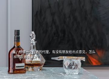 3、想做一個白酒的代理，有沒有朋友給出點意見，怎么樣可以做到最好？