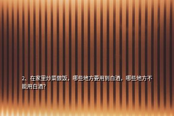 2、在家里炒菜做飯，哪些地方要用到白酒，哪些地方不能用白酒？