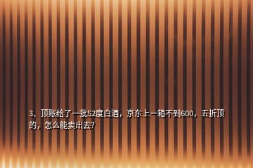 3、頂賬給了一批52度白酒，京東上一箱不到600，五折頂?shù)?，怎么能賣出去？