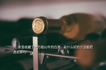 3、家里收藏了一萬瓶92年的白酒，有什么好的方法能把酒賣掉嗎？