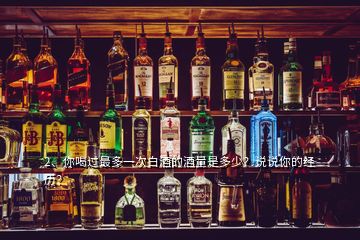 2、你喝過最多一次白酒的酒量是多少？說說你的經(jīng)歷？