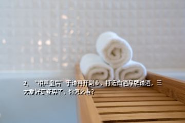 2、“相聲皇后”于謙再開副業(yè)，打造白酒品牌謙酒，三大愛好更瓷實了，你怎么看？