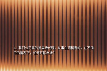 2、我們公司拿的是縣級代理，從事白酒銷售的，在不鋪貨的情況下，如何開拓市場？