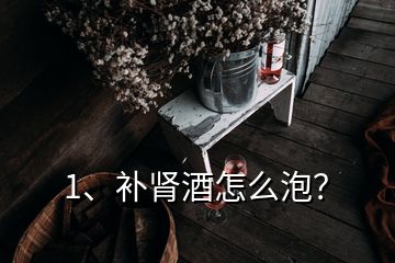 1、補(bǔ)腎酒怎么泡？